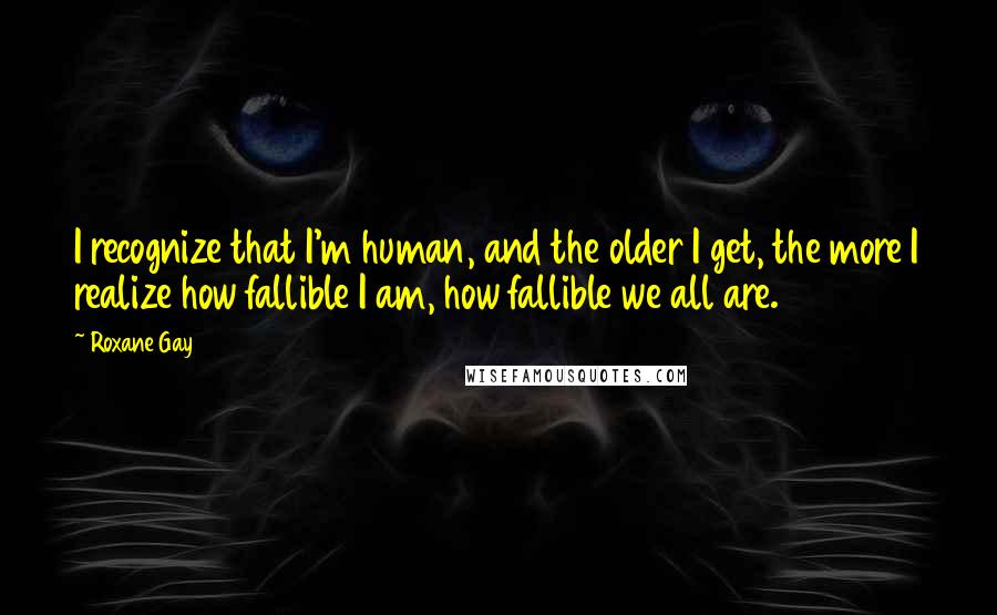 Roxane Gay Quotes: I recognize that I'm human, and the older I get, the more I realize how fallible I am, how fallible we all are.