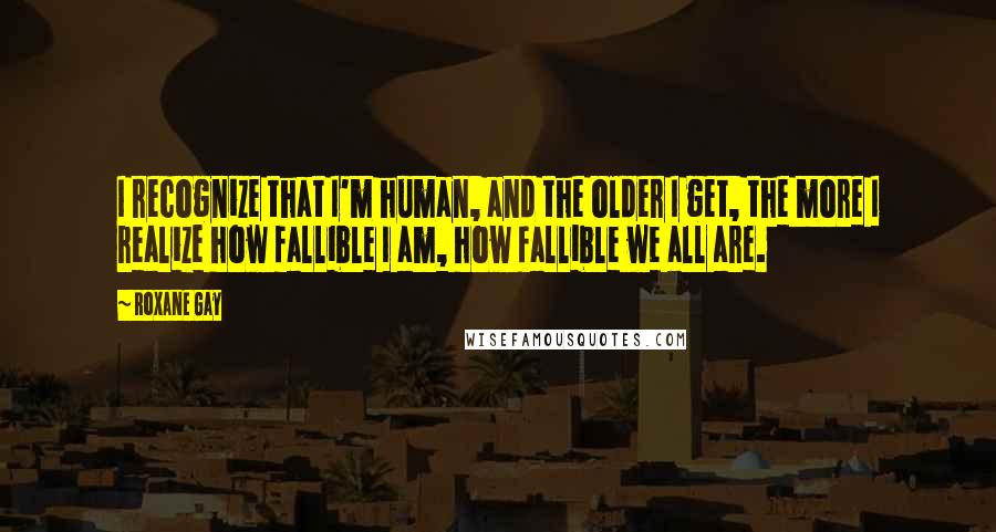 Roxane Gay Quotes: I recognize that I'm human, and the older I get, the more I realize how fallible I am, how fallible we all are.