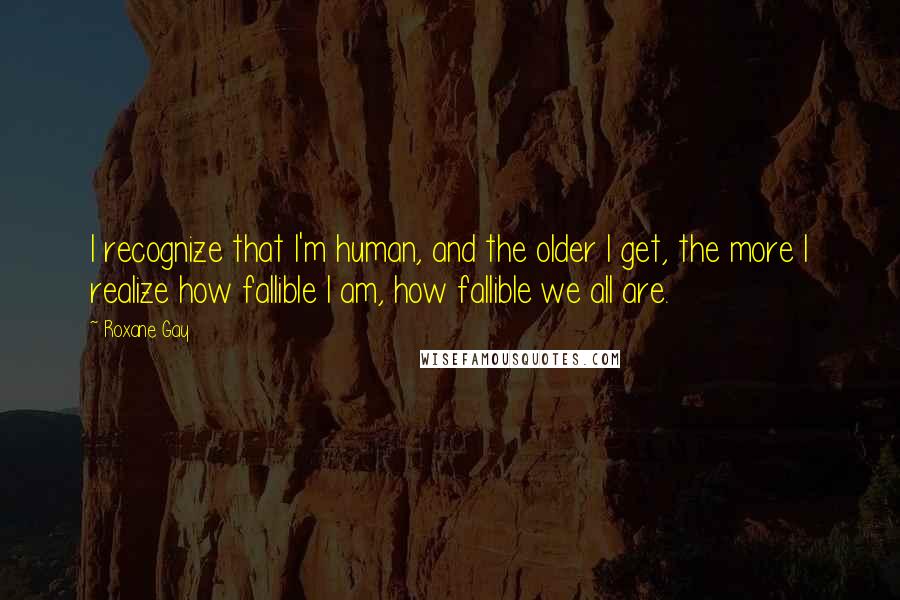 Roxane Gay Quotes: I recognize that I'm human, and the older I get, the more I realize how fallible I am, how fallible we all are.