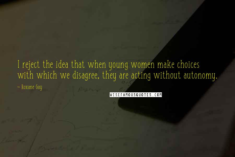 Roxane Gay Quotes: I reject the idea that when young women make choices with which we disagree, they are acting without autonomy.