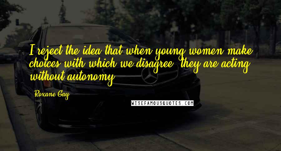 Roxane Gay Quotes: I reject the idea that when young women make choices with which we disagree, they are acting without autonomy.