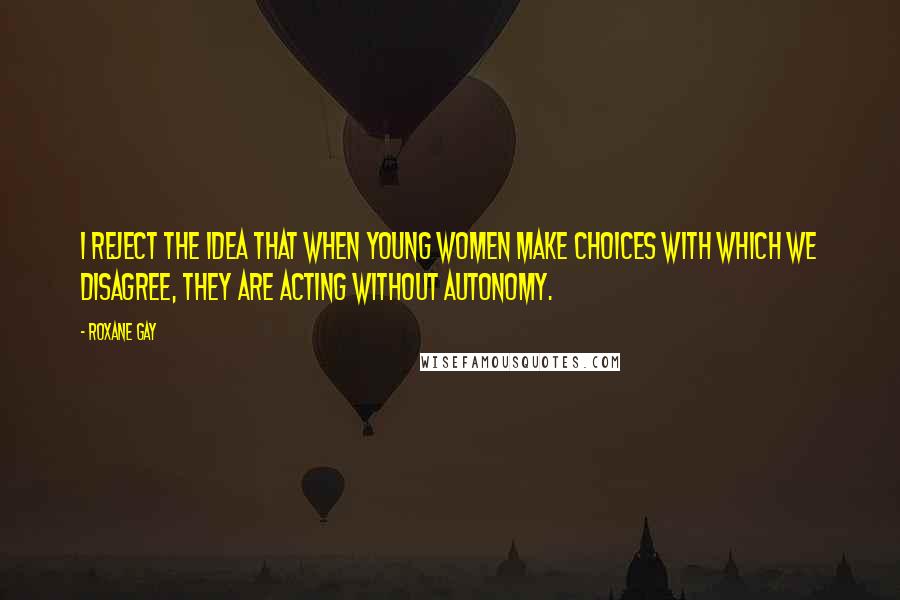 Roxane Gay Quotes: I reject the idea that when young women make choices with which we disagree, they are acting without autonomy.