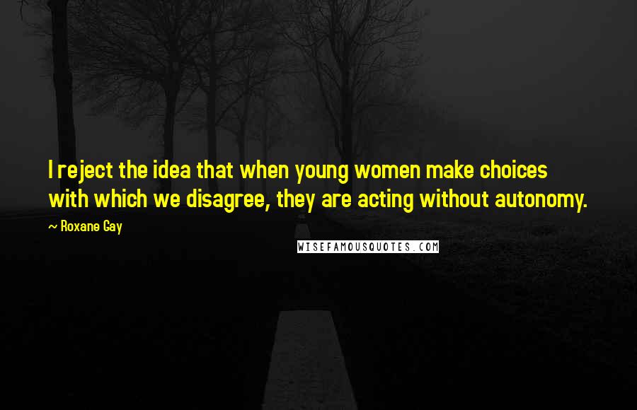 Roxane Gay Quotes: I reject the idea that when young women make choices with which we disagree, they are acting without autonomy.