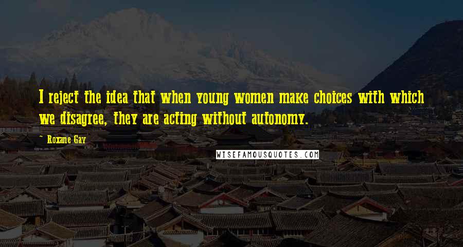 Roxane Gay Quotes: I reject the idea that when young women make choices with which we disagree, they are acting without autonomy.