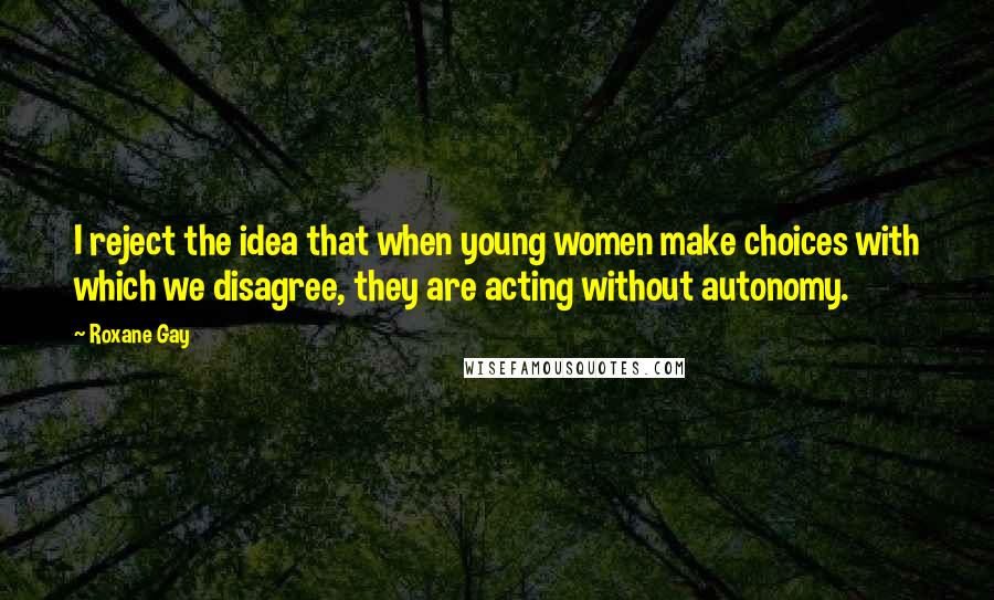 Roxane Gay Quotes: I reject the idea that when young women make choices with which we disagree, they are acting without autonomy.