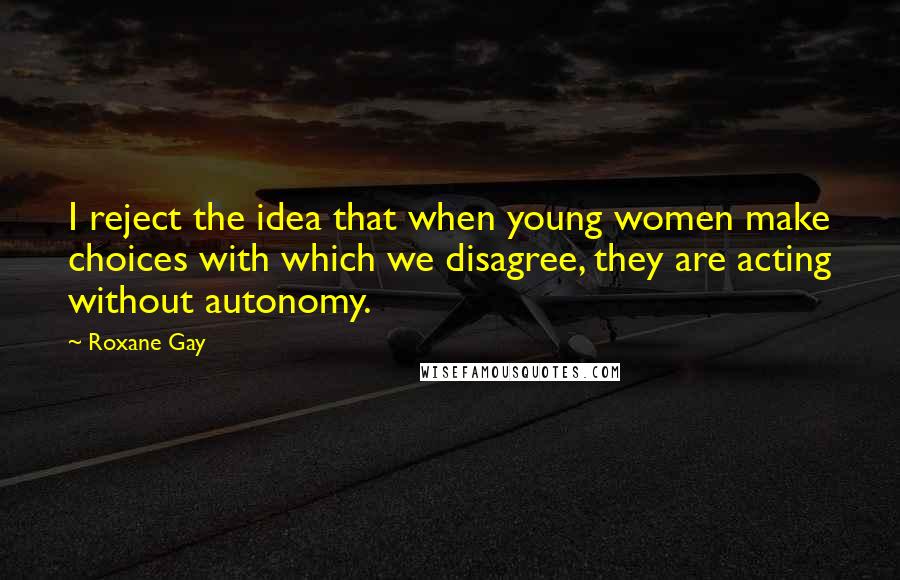 Roxane Gay Quotes: I reject the idea that when young women make choices with which we disagree, they are acting without autonomy.