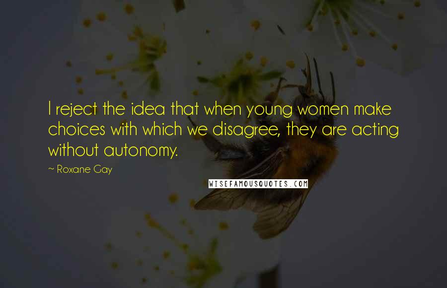 Roxane Gay Quotes: I reject the idea that when young women make choices with which we disagree, they are acting without autonomy.