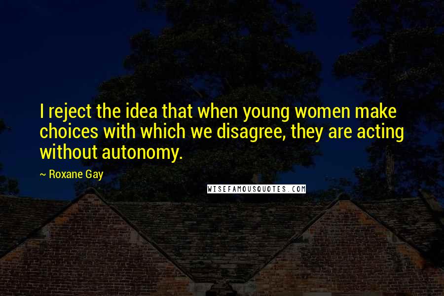 Roxane Gay Quotes: I reject the idea that when young women make choices with which we disagree, they are acting without autonomy.