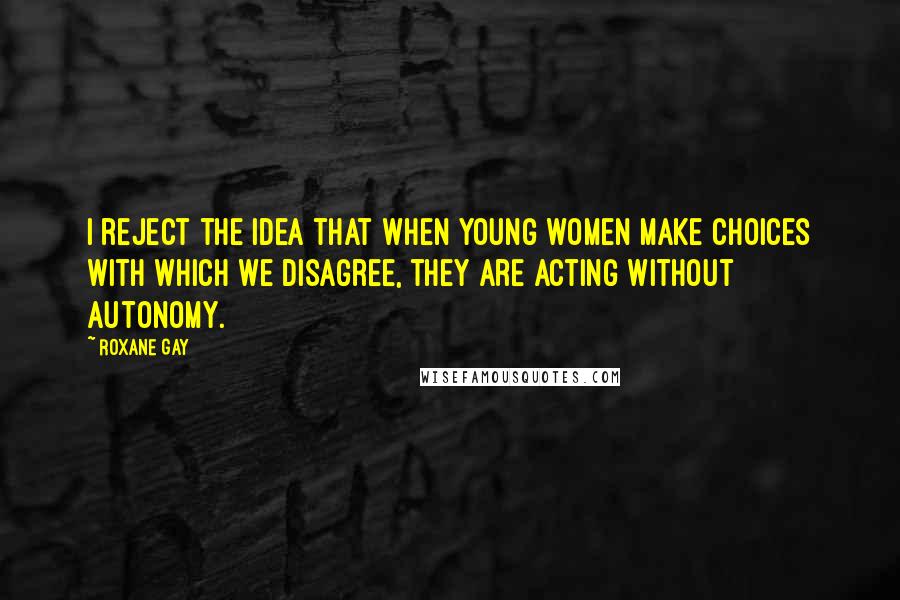 Roxane Gay Quotes: I reject the idea that when young women make choices with which we disagree, they are acting without autonomy.