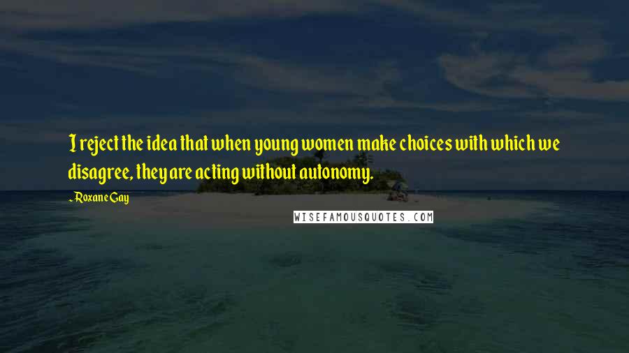 Roxane Gay Quotes: I reject the idea that when young women make choices with which we disagree, they are acting without autonomy.