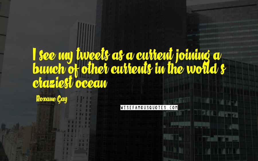 Roxane Gay Quotes: I see my tweets as a current joining a bunch of other currents in the world's craziest ocean.
