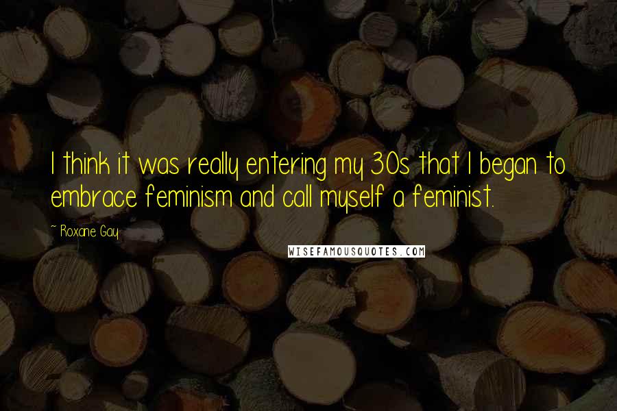 Roxane Gay Quotes: I think it was really entering my 30s that I began to embrace feminism and call myself a feminist.