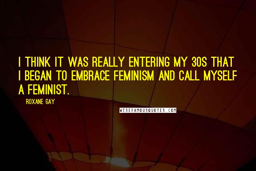 Roxane Gay Quotes: I think it was really entering my 30s that I began to embrace feminism and call myself a feminist.