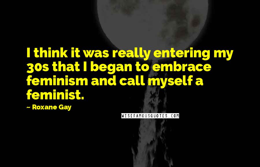 Roxane Gay Quotes: I think it was really entering my 30s that I began to embrace feminism and call myself a feminist.