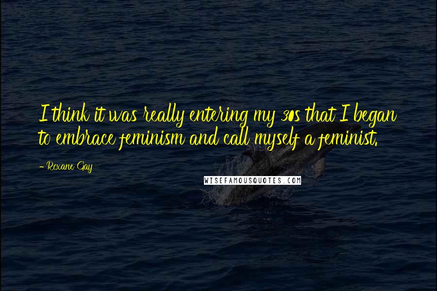 Roxane Gay Quotes: I think it was really entering my 30s that I began to embrace feminism and call myself a feminist.