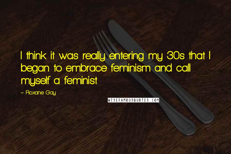 Roxane Gay Quotes: I think it was really entering my 30s that I began to embrace feminism and call myself a feminist.