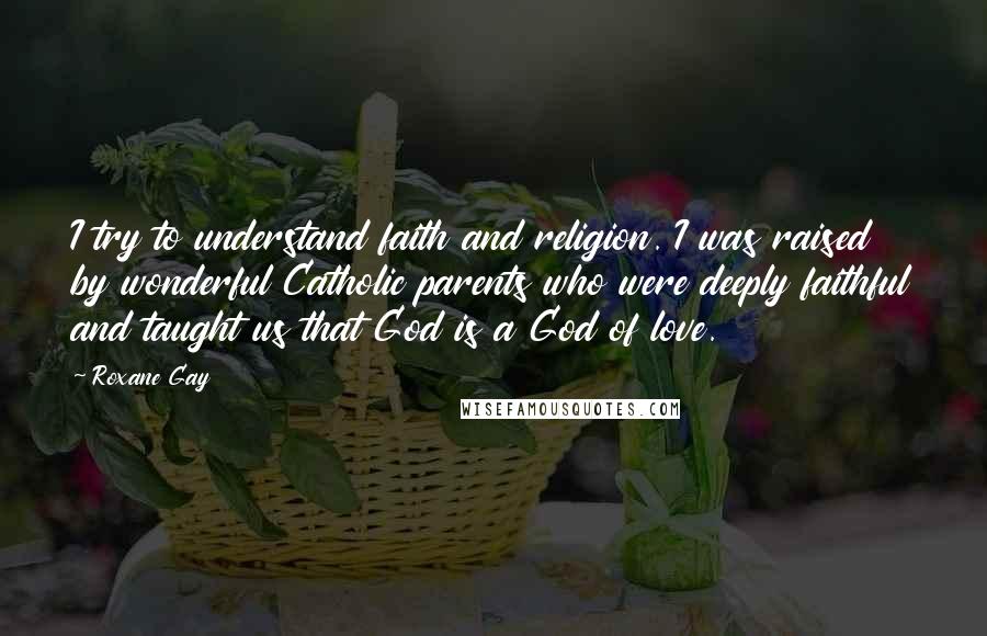 Roxane Gay Quotes: I try to understand faith and religion. I was raised by wonderful Catholic parents who were deeply faithful and taught us that God is a God of love.