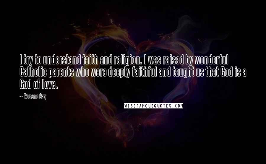 Roxane Gay Quotes: I try to understand faith and religion. I was raised by wonderful Catholic parents who were deeply faithful and taught us that God is a God of love.