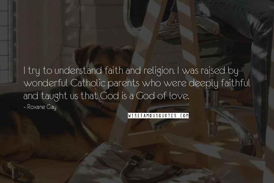 Roxane Gay Quotes: I try to understand faith and religion. I was raised by wonderful Catholic parents who were deeply faithful and taught us that God is a God of love.