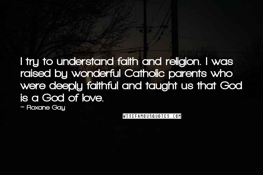 Roxane Gay Quotes: I try to understand faith and religion. I was raised by wonderful Catholic parents who were deeply faithful and taught us that God is a God of love.