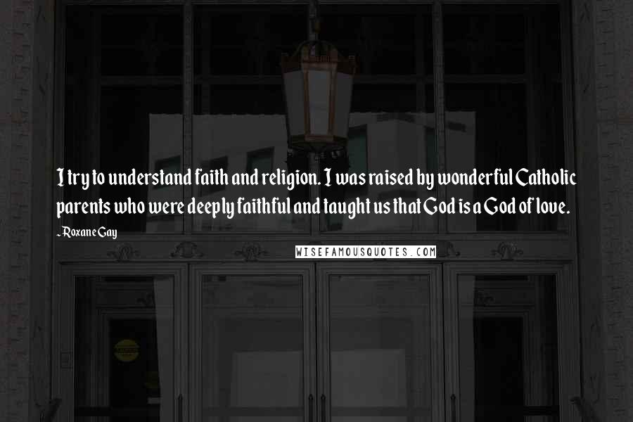 Roxane Gay Quotes: I try to understand faith and religion. I was raised by wonderful Catholic parents who were deeply faithful and taught us that God is a God of love.