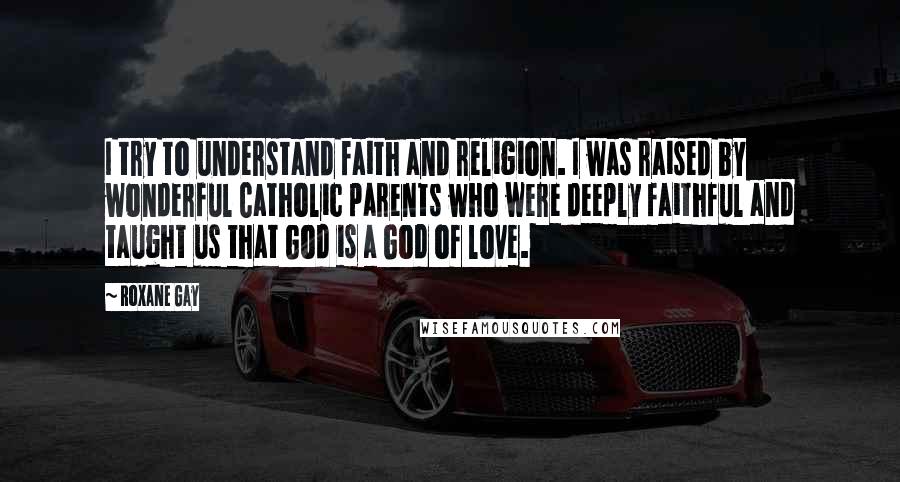 Roxane Gay Quotes: I try to understand faith and religion. I was raised by wonderful Catholic parents who were deeply faithful and taught us that God is a God of love.