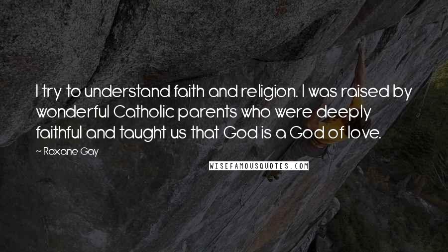 Roxane Gay Quotes: I try to understand faith and religion. I was raised by wonderful Catholic parents who were deeply faithful and taught us that God is a God of love.