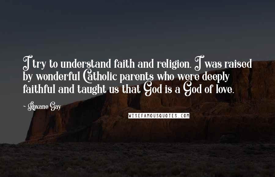 Roxane Gay Quotes: I try to understand faith and religion. I was raised by wonderful Catholic parents who were deeply faithful and taught us that God is a God of love.