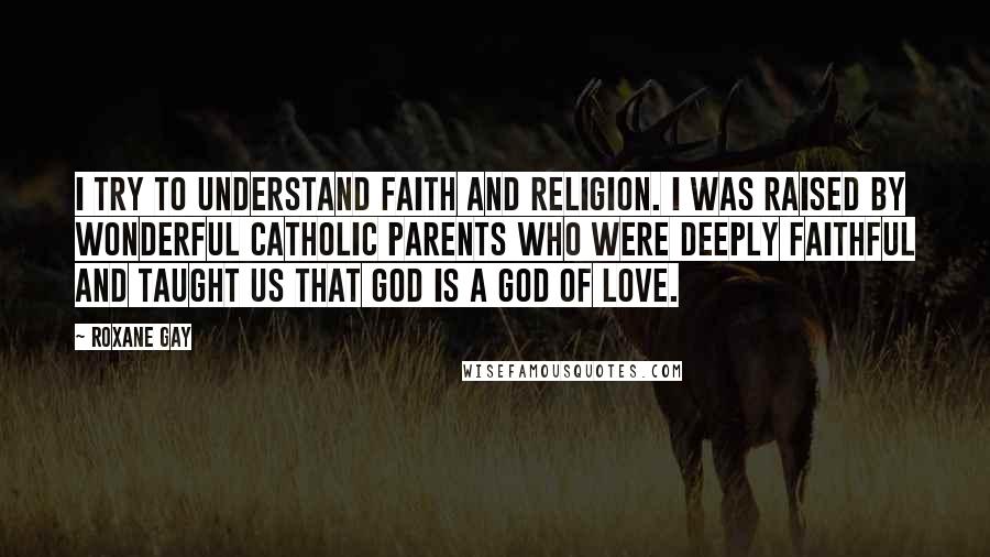 Roxane Gay Quotes: I try to understand faith and religion. I was raised by wonderful Catholic parents who were deeply faithful and taught us that God is a God of love.