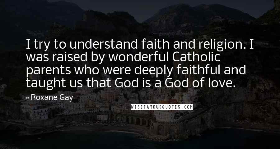 Roxane Gay Quotes: I try to understand faith and religion. I was raised by wonderful Catholic parents who were deeply faithful and taught us that God is a God of love.