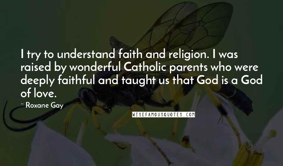 Roxane Gay Quotes: I try to understand faith and religion. I was raised by wonderful Catholic parents who were deeply faithful and taught us that God is a God of love.