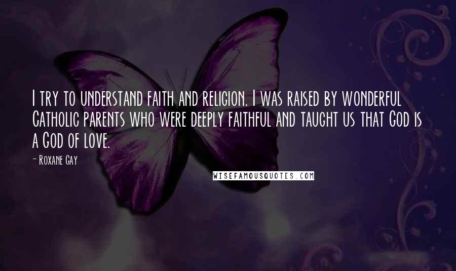 Roxane Gay Quotes: I try to understand faith and religion. I was raised by wonderful Catholic parents who were deeply faithful and taught us that God is a God of love.