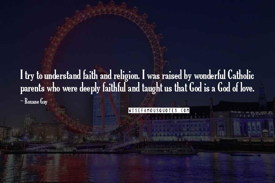 Roxane Gay Quotes: I try to understand faith and religion. I was raised by wonderful Catholic parents who were deeply faithful and taught us that God is a God of love.