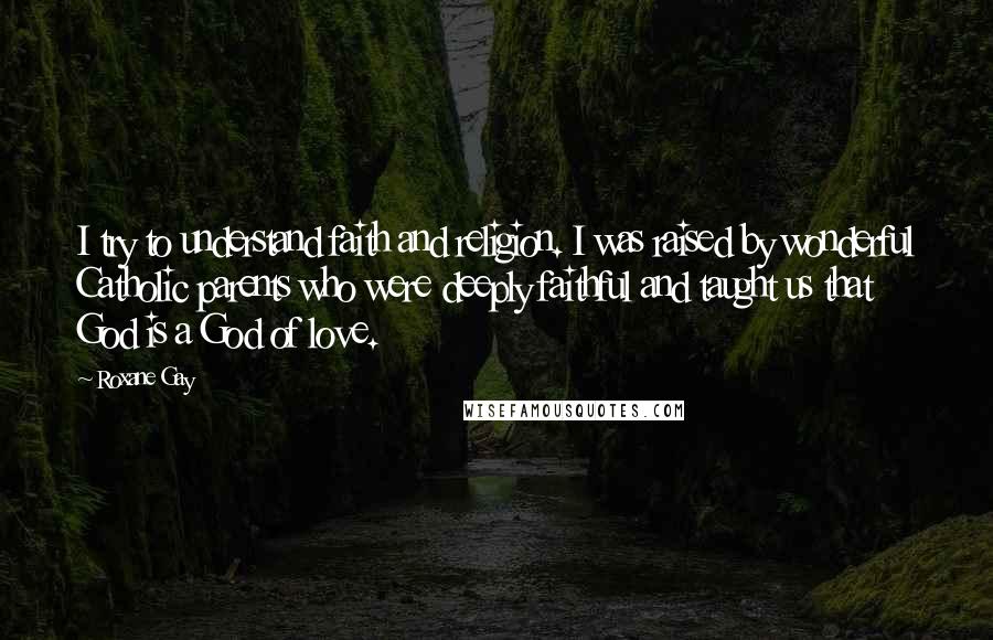 Roxane Gay Quotes: I try to understand faith and religion. I was raised by wonderful Catholic parents who were deeply faithful and taught us that God is a God of love.