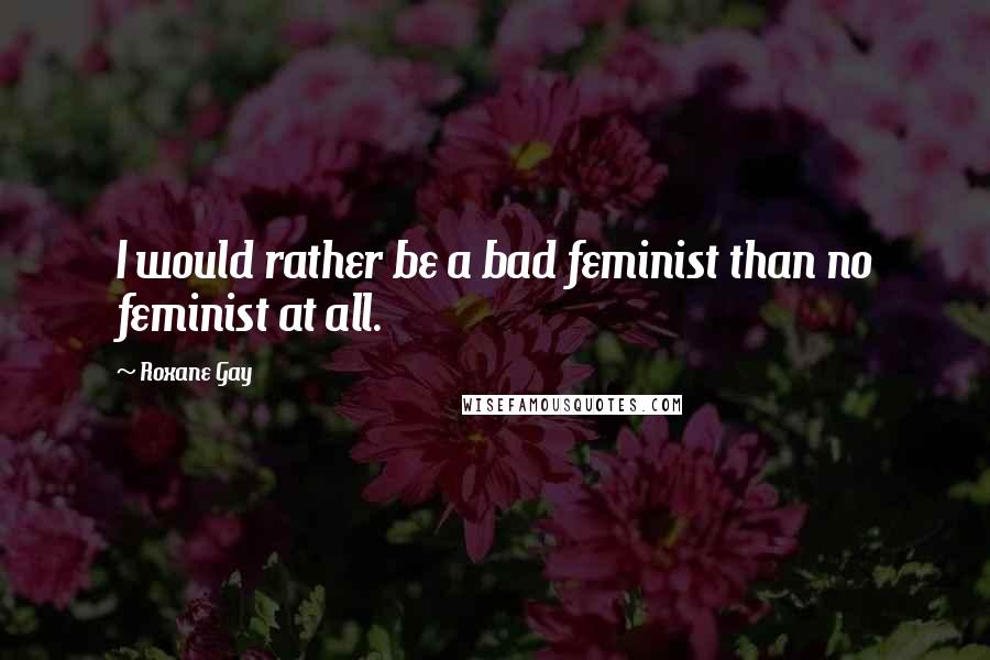 Roxane Gay Quotes: I would rather be a bad feminist than no feminist at all.