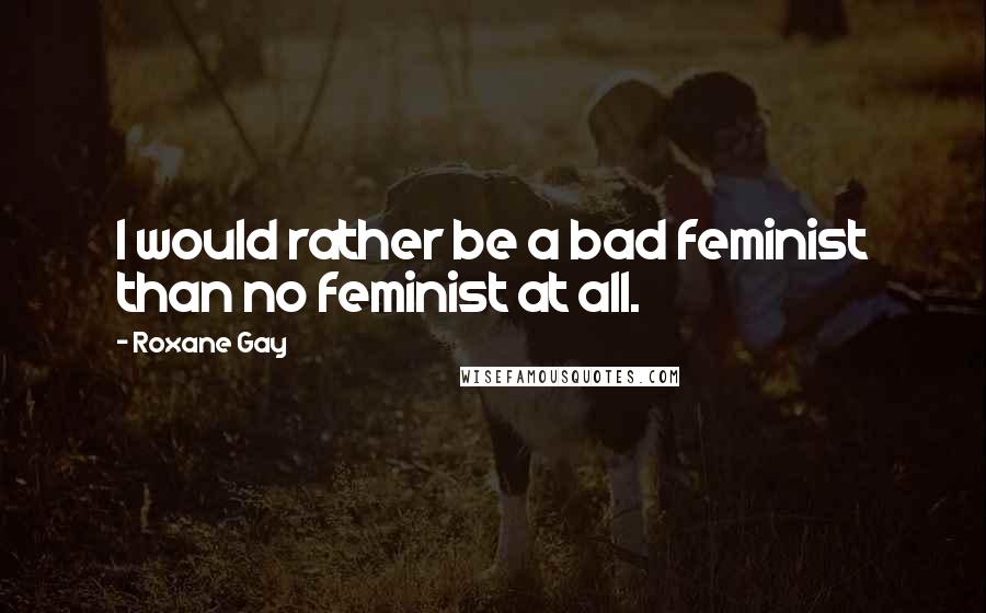 Roxane Gay Quotes: I would rather be a bad feminist than no feminist at all.