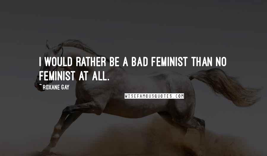 Roxane Gay Quotes: I would rather be a bad feminist than no feminist at all.