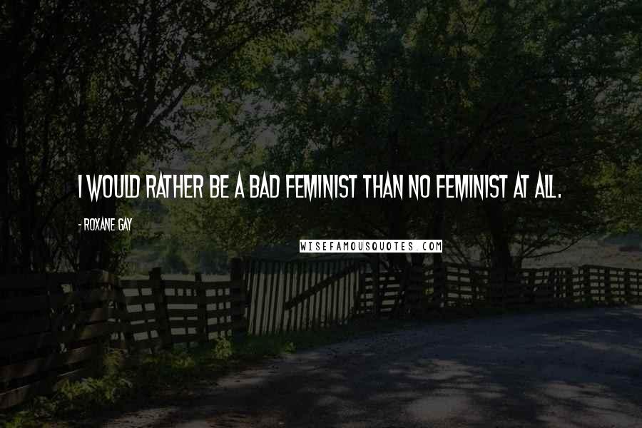 Roxane Gay Quotes: I would rather be a bad feminist than no feminist at all.