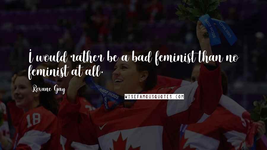 Roxane Gay Quotes: I would rather be a bad feminist than no feminist at all.