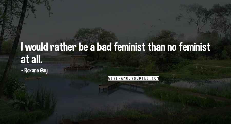 Roxane Gay Quotes: I would rather be a bad feminist than no feminist at all.