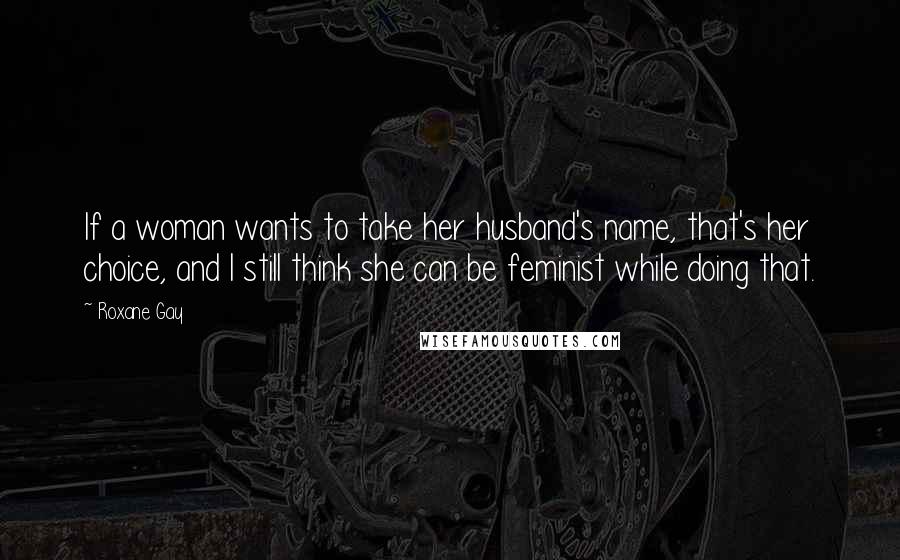 Roxane Gay Quotes: If a woman wants to take her husband's name, that's her choice, and I still think she can be feminist while doing that.