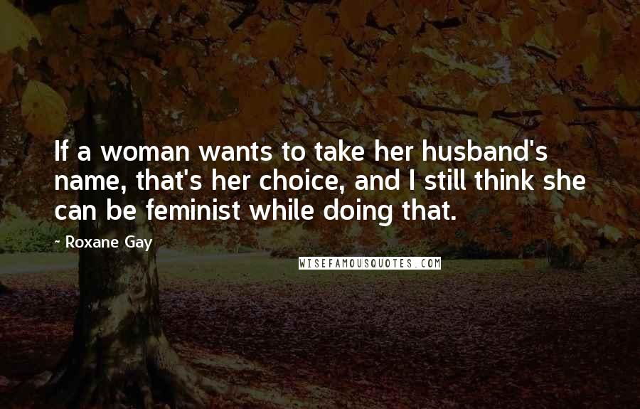 Roxane Gay Quotes: If a woman wants to take her husband's name, that's her choice, and I still think she can be feminist while doing that.