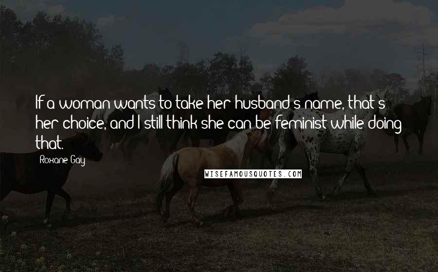 Roxane Gay Quotes: If a woman wants to take her husband's name, that's her choice, and I still think she can be feminist while doing that.