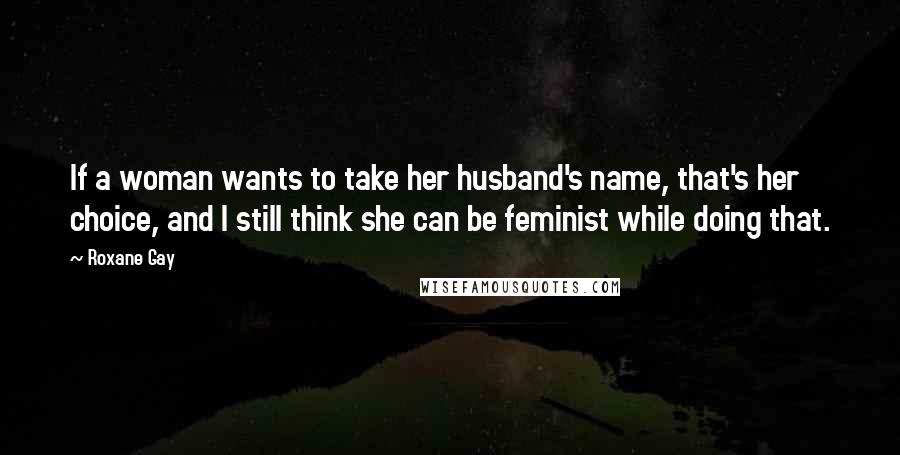 Roxane Gay Quotes: If a woman wants to take her husband's name, that's her choice, and I still think she can be feminist while doing that.