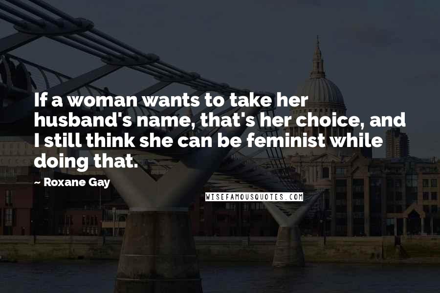 Roxane Gay Quotes: If a woman wants to take her husband's name, that's her choice, and I still think she can be feminist while doing that.