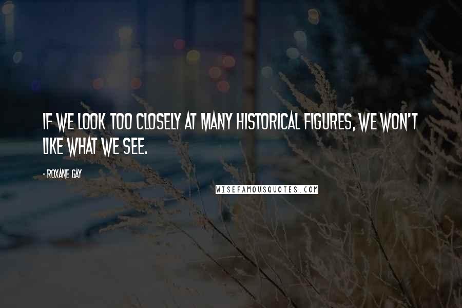 Roxane Gay Quotes: If we look too closely at many historical figures, we won't like what we see.