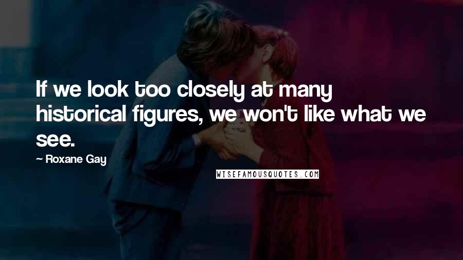 Roxane Gay Quotes: If we look too closely at many historical figures, we won't like what we see.