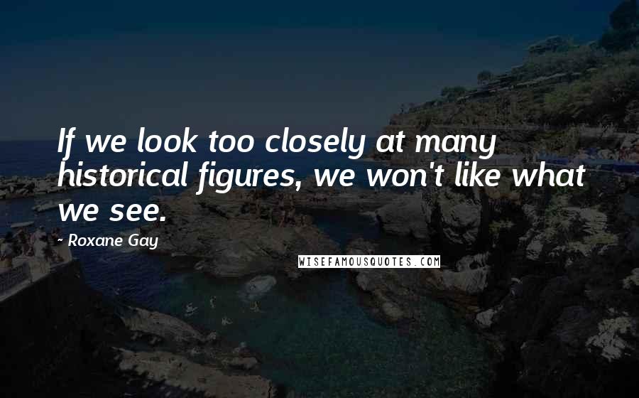 Roxane Gay Quotes: If we look too closely at many historical figures, we won't like what we see.