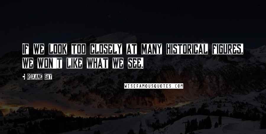 Roxane Gay Quotes: If we look too closely at many historical figures, we won't like what we see.