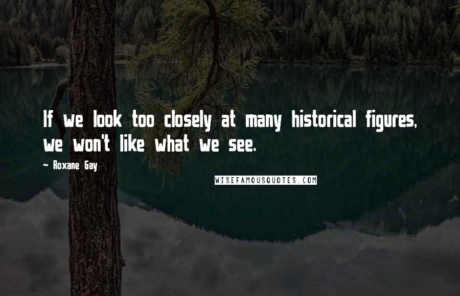 Roxane Gay Quotes: If we look too closely at many historical figures, we won't like what we see.